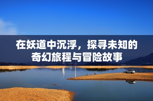 在妖道中沉浮，探寻未知的奇幻旅程与冒险故事