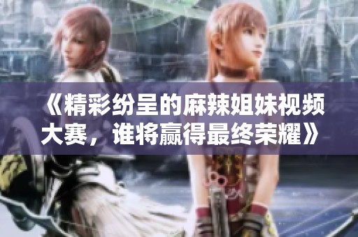《精彩纷呈的麻辣姐妹视频大赛，谁将赢得最终荣耀》