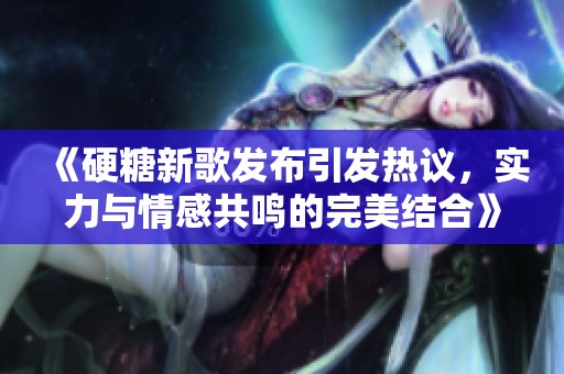 《硬糖新歌发布引发热议，实力与情感共鸣的完美结合》