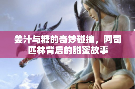 姜汁与糖的奇妙碰撞，阿司匹林背后的甜蜜故事