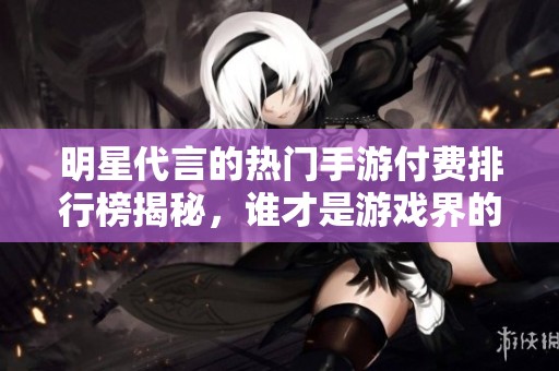 明星代言的热门手游付费排行榜揭秘，谁才是游戏界的领军人物