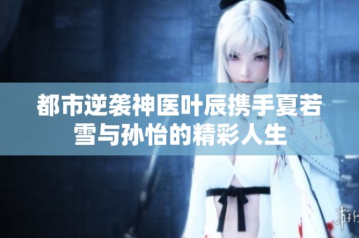 都市逆袭神医叶辰携手夏若雪与孙怡的精彩人生