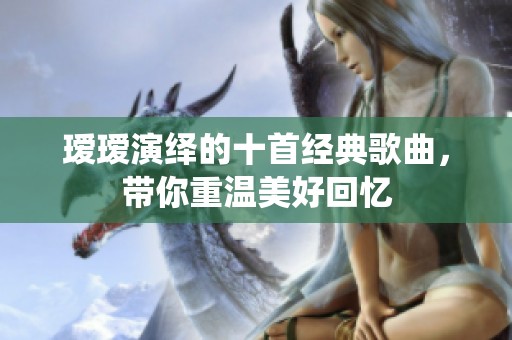 瑷瑷演绎的十首经典歌曲，带你重温美好回忆