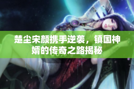 楚尘宋颜携手逆袭，镇国神婿的传奇之路揭秘