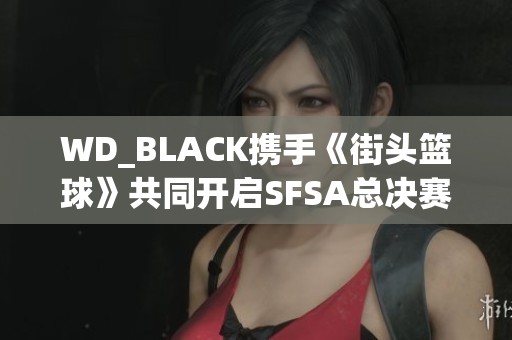 WD_BLACK携手《街头篮球》共同开启SFSA总决赛精彩旅程