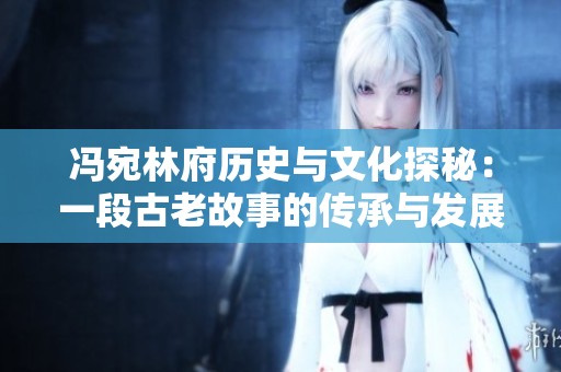 冯宛林府历史与文化探秘：一段古老故事的传承与发展