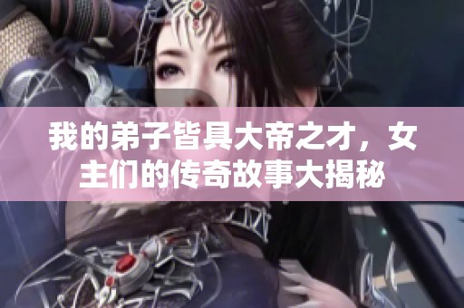 我的弟子皆具大帝之才，女主们的传奇故事大揭秘