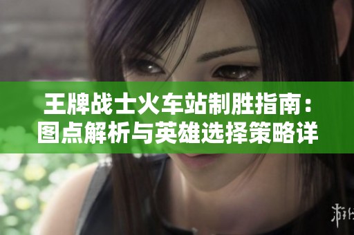 王牌战士火车站制胜指南：图点解析与英雄选择策略详解