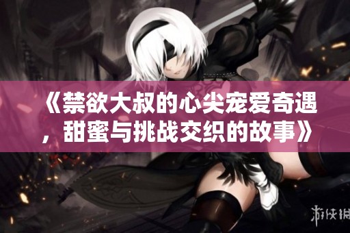 《禁欲大叔的心尖宠爱奇遇，甜蜜与挑战交织的故事》