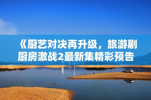 《厨艺对决再升级，旅游剧厨房激战2最新集精彩预告全景呈现》