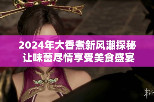 2024年大香煮新风潮探秘 让味蕾尽情享受美食盛宴