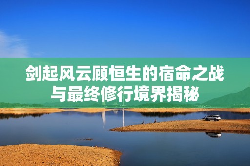 剑起风云顾恒生的宿命之战与最终修行境界揭秘