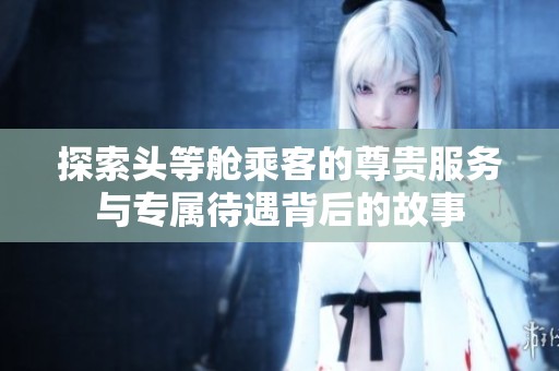 探索头等舱乘客的尊贵服务与专属待遇背后的故事