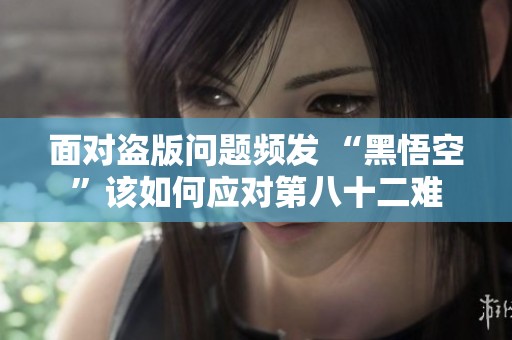 面对盗版问题频发 “黑悟空”该如何应对第八十二难