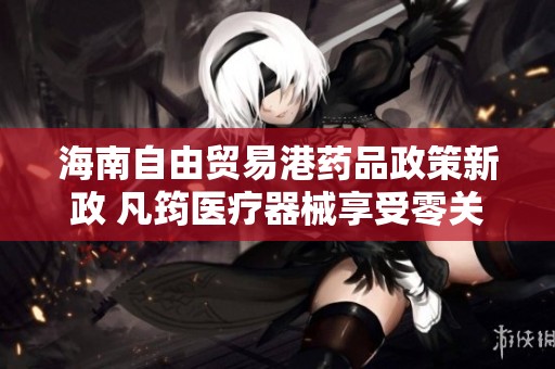 海南自由贸易港药品政策新政 凡筠医疗器械享受零关税待遇