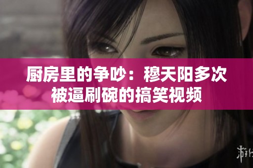 厨房里的争吵：穆天阳多次被逼刷碗的搞笑视频