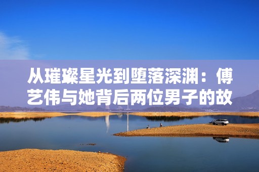 从璀璨星光到堕落深渊：傅艺伟与她背后两位男子的故事