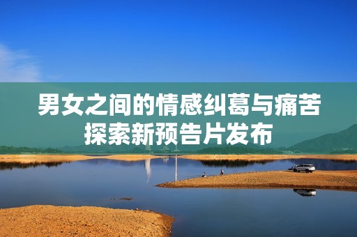 男女之间的情感纠葛与痛苦探索新预告片发布