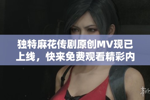 独特麻花传剧原创MV现已上线，快来免费观看精彩内容！
