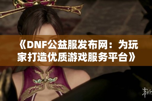 《DNF公益服发布网：为玩家打造优质游戏服务平台》