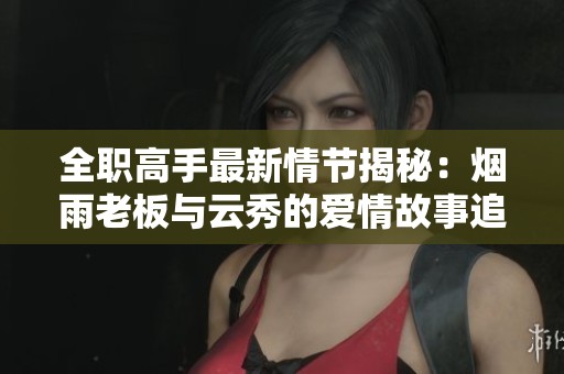 全职高手最新情节揭秘：烟雨老板与云秀的爱情故事追踪