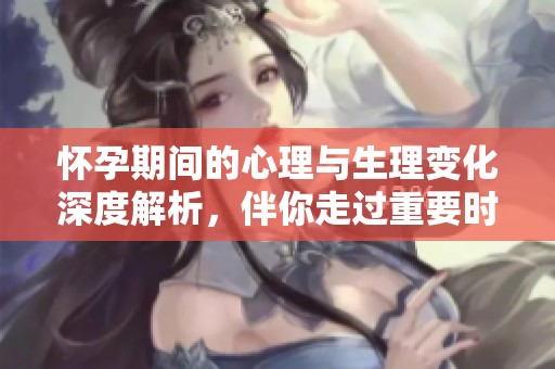 怀孕期间的心理与生理变化深度解析，伴你走过重要时刻