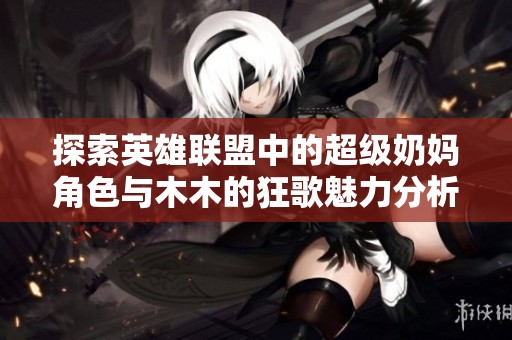 探索英雄联盟中的超级奶妈角色与木木的狂歌魅力分析