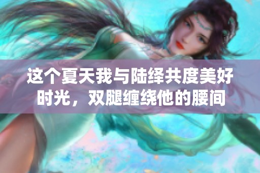 这个夏天我与陆绎共度美好时光，双腿缠绕他的腰间