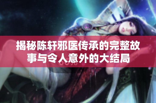 揭秘陈轩邪医传承的完整故事与令人意外的大结局