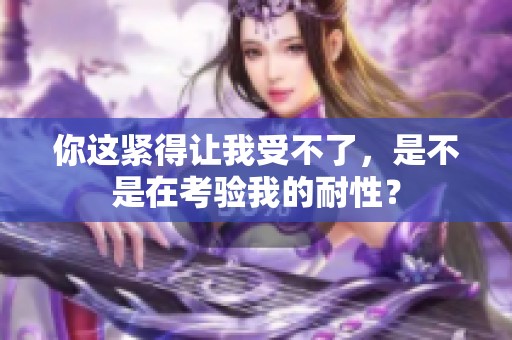 你这紧得让我受不了，是不是在考验我的耐性？