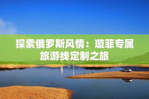 探索俄罗斯风情：璇菲专属旅游线定制之旅