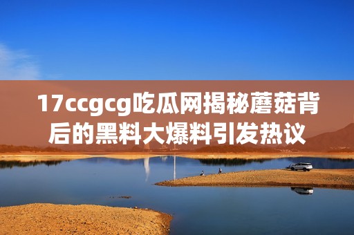 17ccgcg吃瓜网揭秘蘑菇背后的黑料大爆料引发热议
