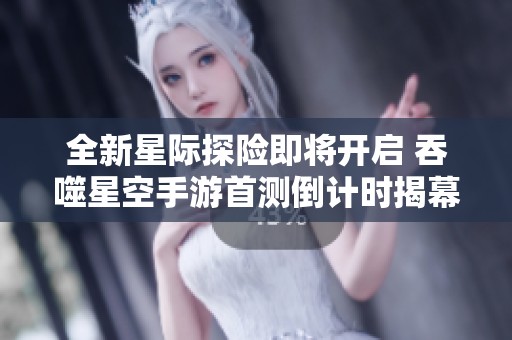 全新星际探险即将开启 吞噬星空手游首测倒计时揭幕