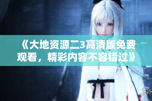 《大地资源二3高清版免费观看，精彩内容不容错过》