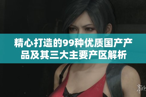 精心打造的99种优质国产产品及其三大主要产区解析