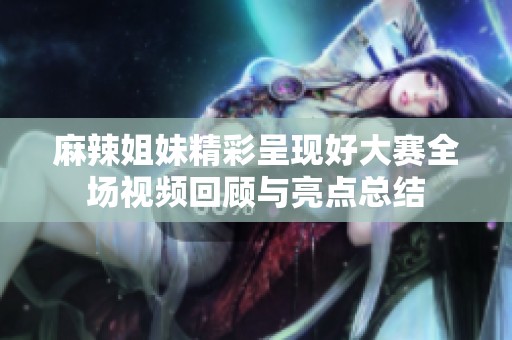 麻辣姐妹精彩呈现好大赛全场视频回顾与亮点总结