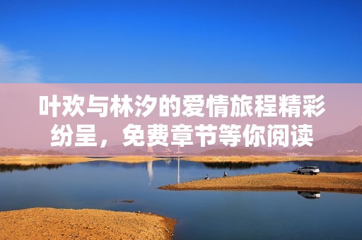 叶欢与林汐的爱情旅程精彩纷呈，免费章节等你阅读