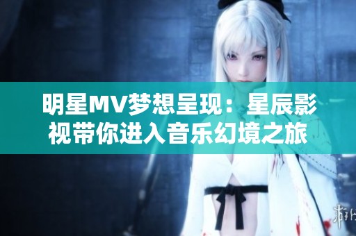明星MV梦想呈现：星辰影视带你进入音乐幻境之旅