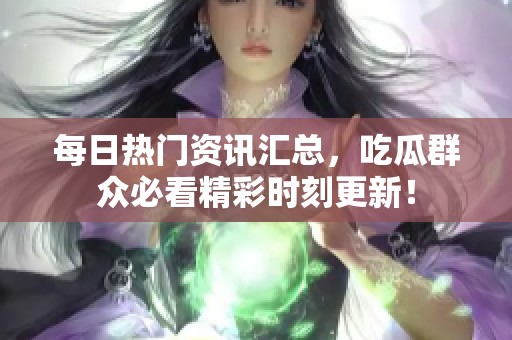 每日热门资讯汇总，吃瓜群众必看精彩时刻更新！