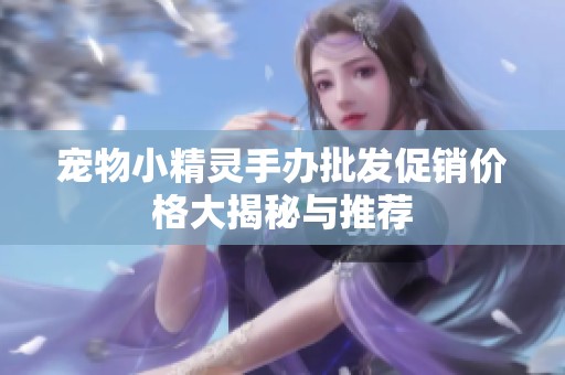 宠物小精灵手办批发促销价格大揭秘与推荐