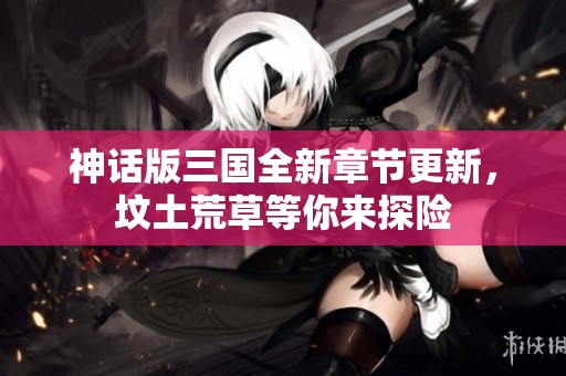 神话版三国全新章节更新，坟土荒草等你来探险