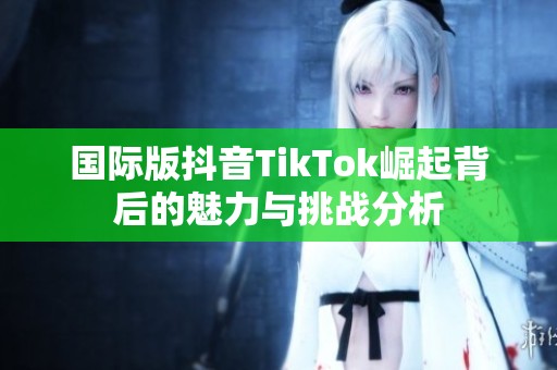 国际版抖音TikTok崛起背后的魅力与挑战分析