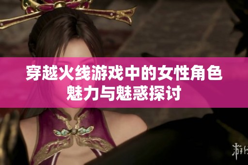 穿越火线游戏中的女性角色魅力与魅惑探讨