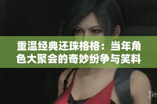 重温经典还珠格格：当年角色大聚会的奇妙纷争与笑料