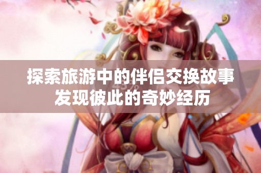 探索旅游中的伴侣交换故事 发现彼此的奇妙经历
