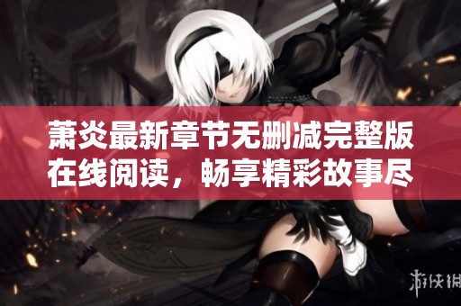 萧炎最新章节无删减完整版在线阅读，畅享精彩故事尽在掌握