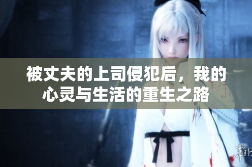 被丈夫的上司侵犯后，我的心灵与生活的重生之路