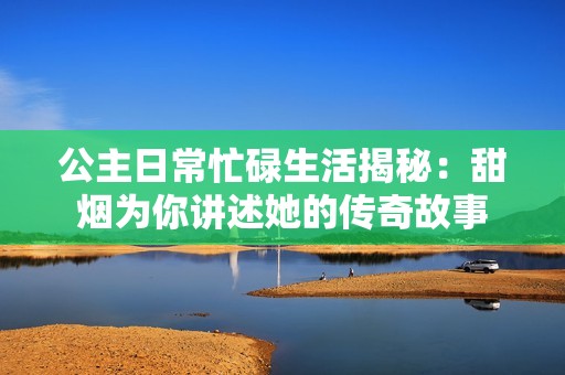 公主日常忙碌生活揭秘：甜烟为你讲述她的传奇故事