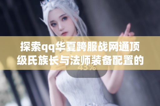 探索qq华夏跨服战网通顶级氏族长与法师装备配置的精彩瞬间