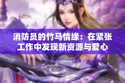 消防员的竹马情缘：在紧张工作中发现新资源与爱心